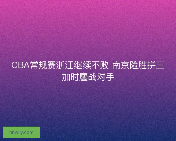 CBA常规赛浙江继续不败 南京险胜拼三加时鏖战对手